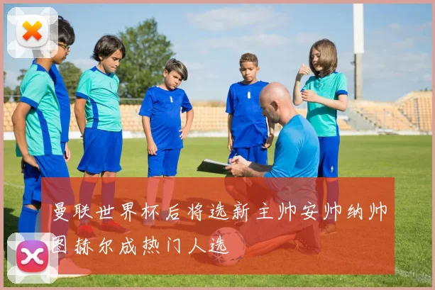 曼联世界杯后将选新主帅安帅纳帅图赫尔成热门人选