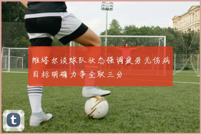 维塔尔谈球队状态强调疲劳无伤病目标明确力争全取三分