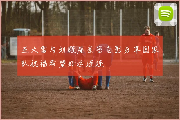 王大雷与刘殿座亲密合影分享国家队祝福希望好运连连