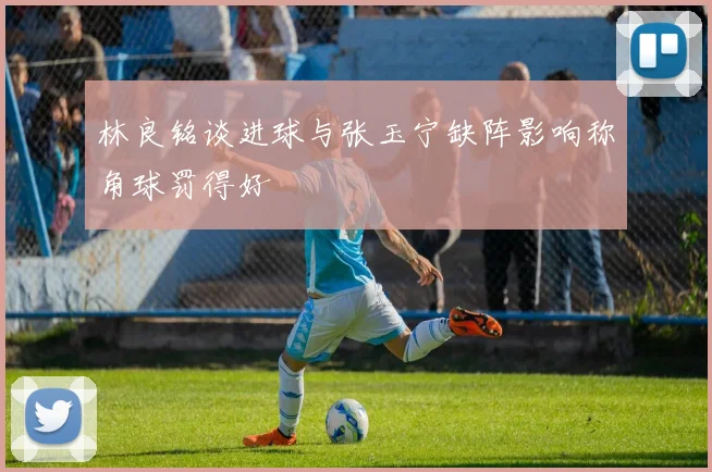 林良铭谈进球与张玉宁缺阵影响称角球罚得好