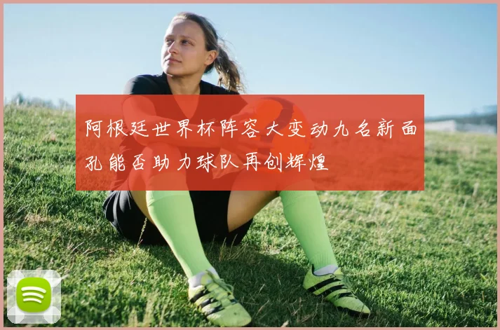 阿根廷世界杯阵容大变动九名新面孔能否助力球队再创辉煌