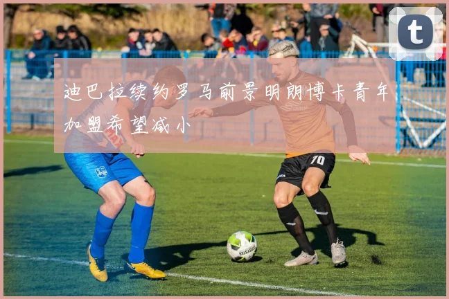 迪巴拉续约罗马前景明朗博卡青年加盟希望减小