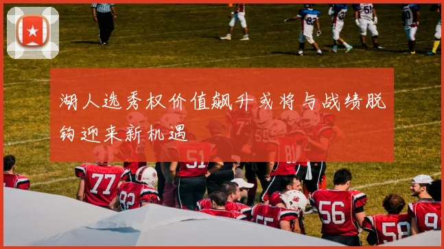 湖人选秀权价值飙升或将与战绩脱钩迎来新机遇