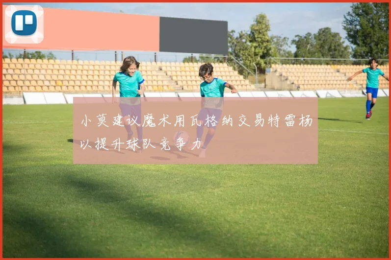 小莫建议魔术用瓦格纳交易特雷杨以提升球队竞争力