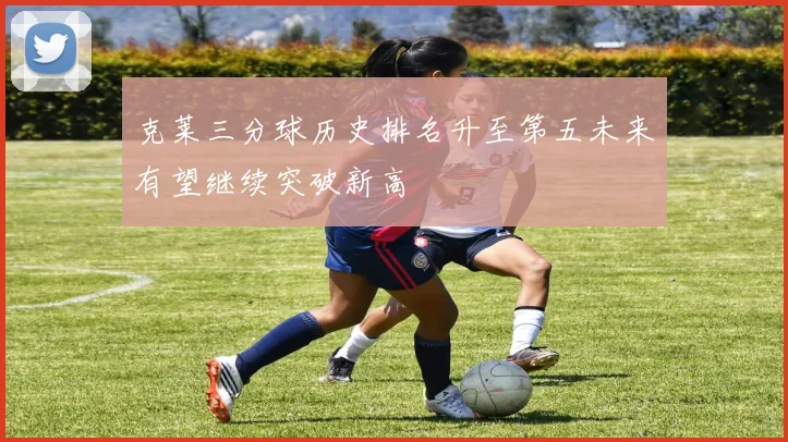 克莱三分球历史排名升至第五未来有望继续突破新高