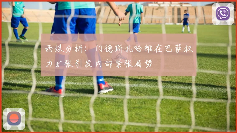 西媒分析：门德斯扎哈维在巴萨权力扩张引发内部紧张局势