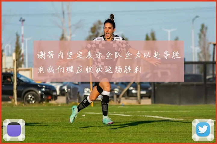 谢蒂内坚定表示全队全力以赴争胜利我们理应收获这场胜利
