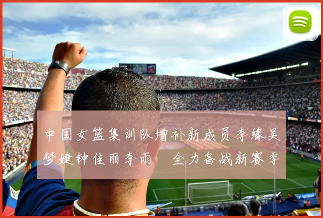 中国女篮集训队增补新成员李缘吴梦婕钟佳丽李雨汧全力备战新赛季