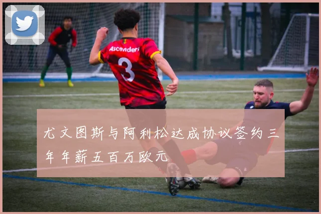 尤文图斯与阿利松达成协议签约三年年薪五百万欧元