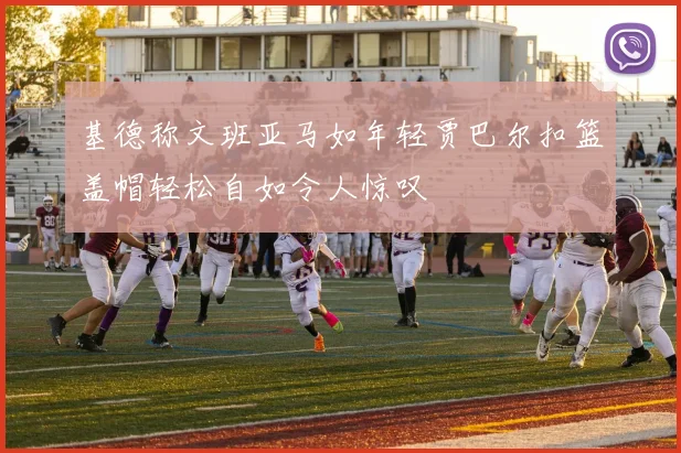 基德称文班亚马如年轻贾巴尔扣篮盖帽轻松自如令人惊叹