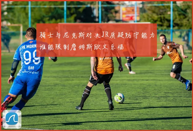骑士与尼克斯对决JR质疑防守能力谁能限制詹姆斯欧文乐福