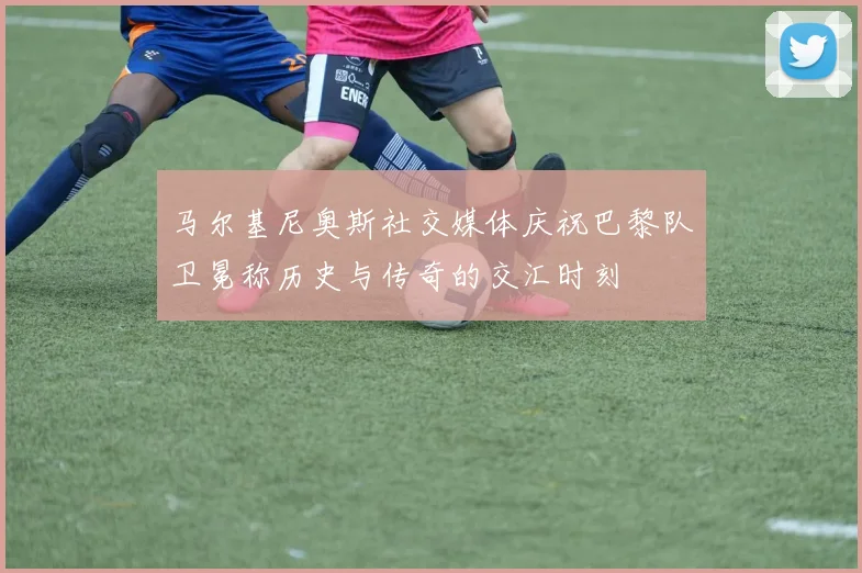 马尔基尼奥斯社交媒体庆祝巴黎队卫冕称历史与传奇的交汇时刻