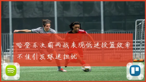 哈登东决前两战表现低迷投篮效率不佳引发球迷担忧