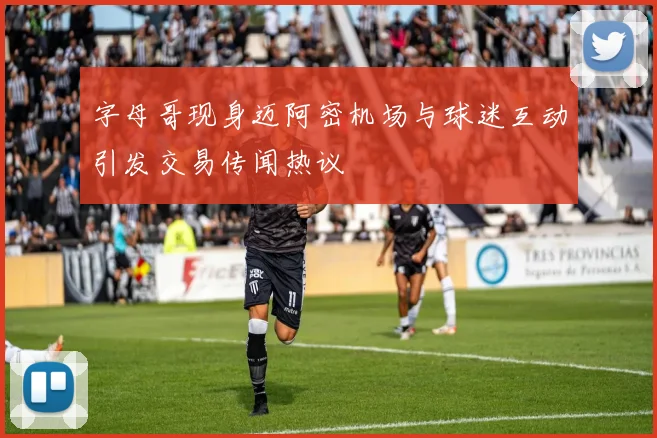 字母哥现身迈阿密机场与球迷互动引发交易传闻热议