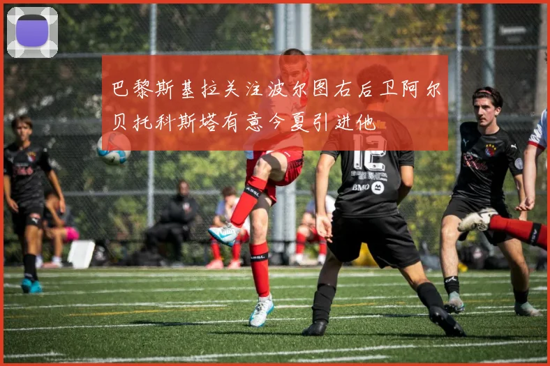 巴黎斯基拉关注波尔图右后卫阿尔贝托科斯塔有意今夏引进他