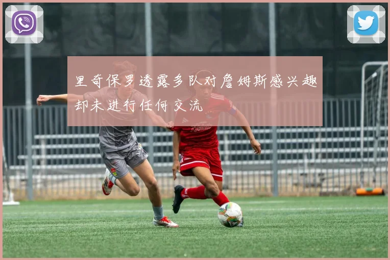 里奇保罗透露多队对詹姆斯感兴趣却未进行任何交流