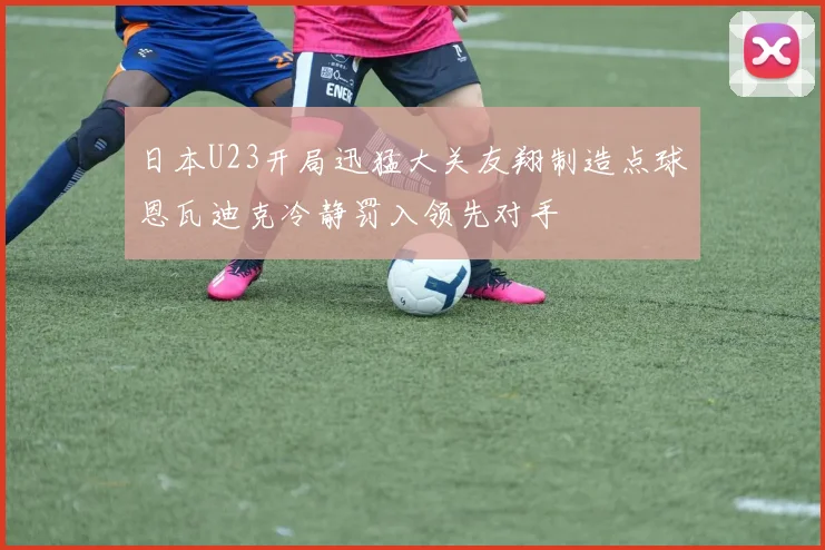 日本U23开局迅猛大关友翔制造点球恩瓦迪克冷静罚入领先对手