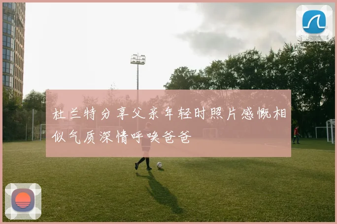 杜兰特分享父亲年轻时照片感慨相似气质深情呼唤爸爸