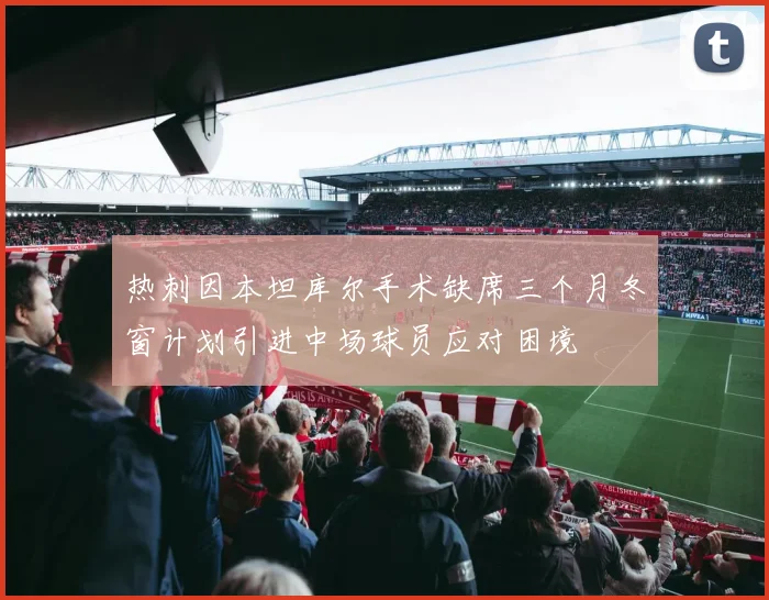 热刺因本坦库尔手术缺席三个月冬窗计划引进中场球员应对困境