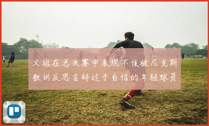 文班在总决赛中表现不佳被尼克斯教训反思言辞过于自信的年轻球员成长之路
